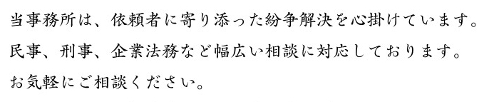 当事務所は、依頼者に寄り添った紛争解決を心掛けています。民事、刑事、企業法務など幅広い相談に対応しております。お気軽にご相談ください。 当事務所は、依頼者に寄り添った紛争解決を心掛けています。民事、刑事、企業法務など幅広い相談に対応しております。お気軽にご相談ください。