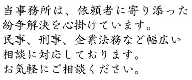 当事務所は、依頼者に寄り添った紛争解決を心掛けています。民事、刑事、企業法務など幅広い相談に対応しております。お気軽にご相談ください。 当事務所は、依頼者に寄り添った紛争解決を心掛けています。民事、刑事、企業法務など幅広い相談に対応しております。お気軽にご相談ください。